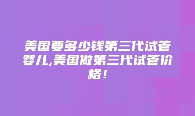 美国要多少钱第三代试管婴儿,美国做第三代试管价格！