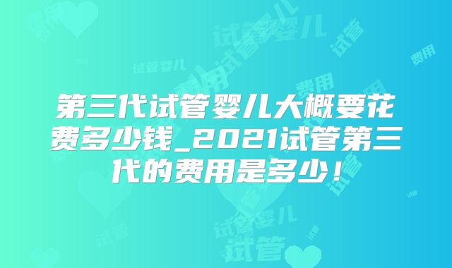 第三代试管婴儿大概要花费多少钱_2021试管第三代的费用是多少！