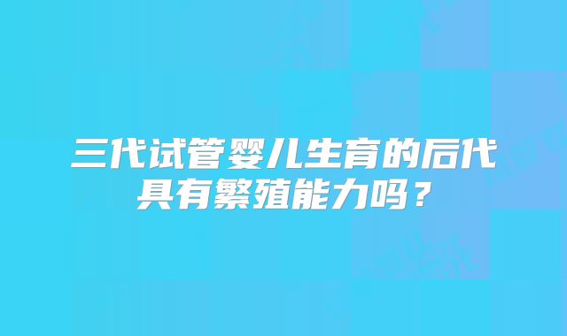 三代试管婴儿生育的后代具有繁殖能力吗？