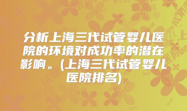 分析上海三代试管婴儿医院的环境对成功率的潜在影响。(上海三代试管婴儿医院排名)