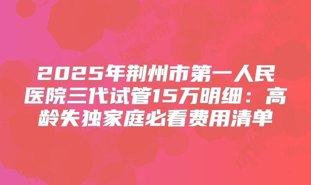 2025年荆州市第一人民医院三代试管15万明细：高龄失独家庭必看费用清单