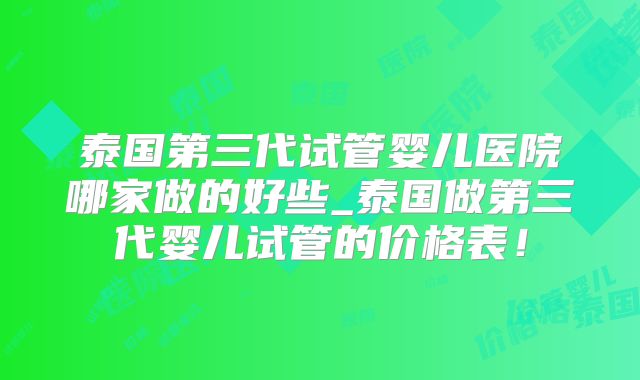 泰国第三代试管婴儿医院哪家做的好些_泰国做第三代婴儿试管的价格表!
