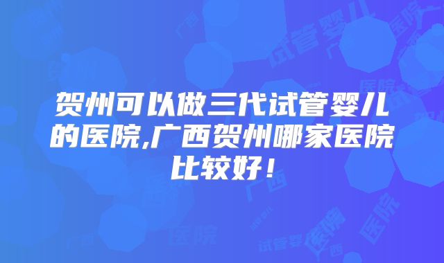 贺州可以做三代试管婴儿的医院,广西贺州哪家医院比较好！