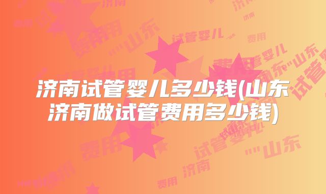 济南试管婴儿多少钱(山东济南做试管费用多少钱)