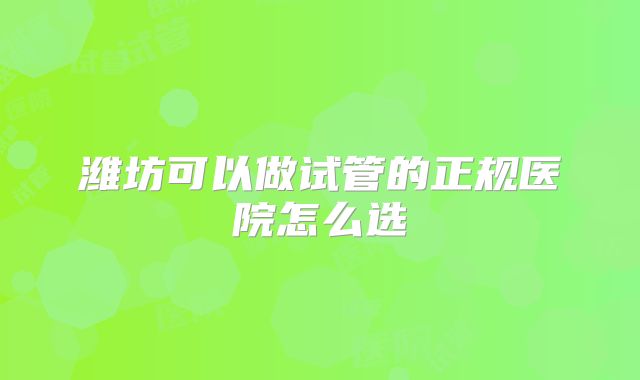 潍坊可以做试管的正规医院怎么选