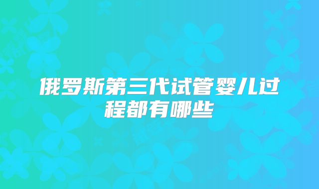 俄罗斯第三代试管婴儿过程都有哪些