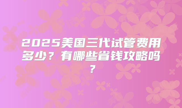 2025美国三代试管费用多少？有哪些省钱攻略吗？