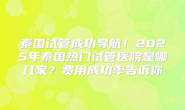 泰国试管成功导航！2025年泰国热门试管医院是哪几家？费用成功率告诉你