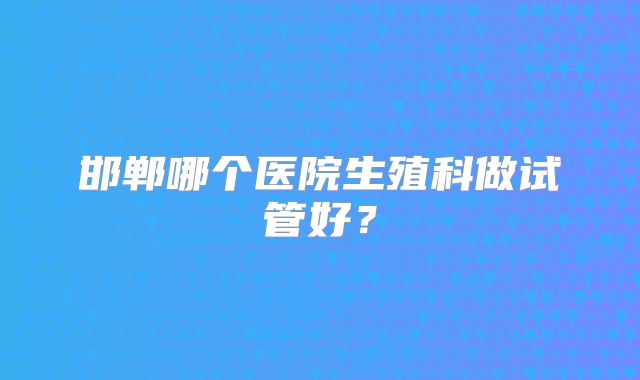 邯郸哪个医院生殖科做试管好？