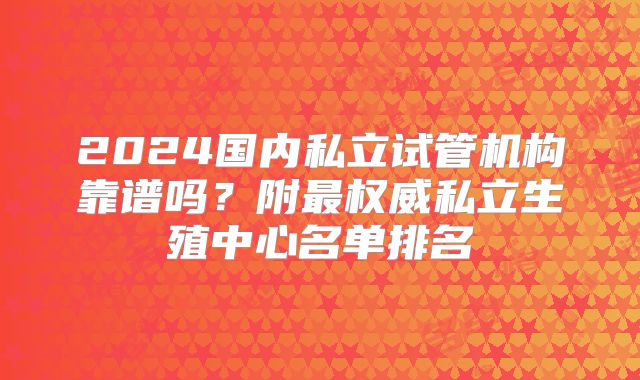 2024国内私立试管机构靠谱吗？附最权威私立生殖中心名单排名