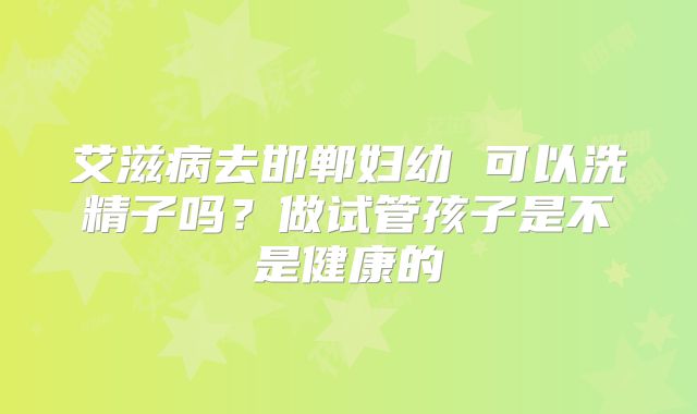 艾滋病去邯郸妇幼 可以洗精子吗？做试管孩子是不是健康的