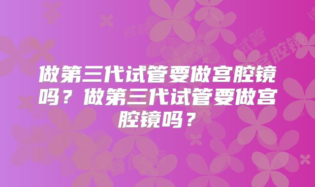 做第三代试管要做宫腔镜吗？做第三代试管要做宫腔镜吗？