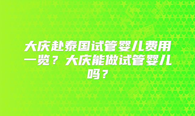 大庆赴泰国试管婴儿费用一览？大庆能做试管婴儿吗？