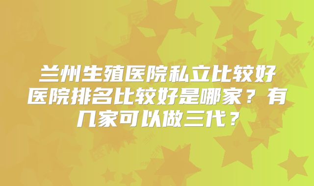 兰州生殖医院私立比较好医院排名比较好是哪家?有几家可以做三代?