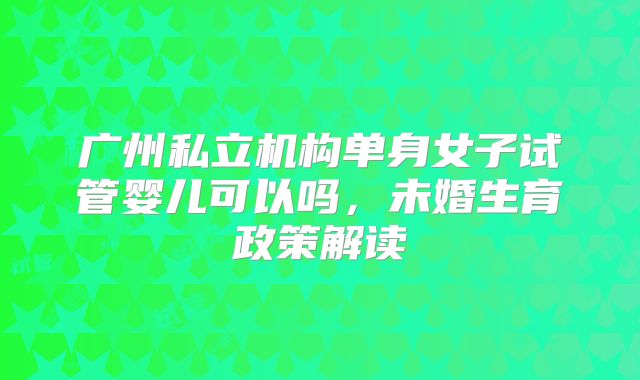 广州私立机构单身女子试管婴儿可以吗,未婚生育政策解读