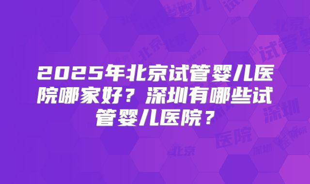 2025年北京试管婴儿医院哪家好？深圳有哪些试管婴儿医院？