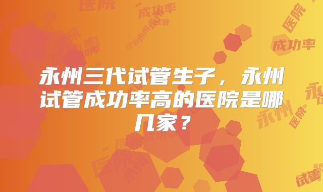 永州三代试管生子，永州试管成功率高的医院是哪几家？