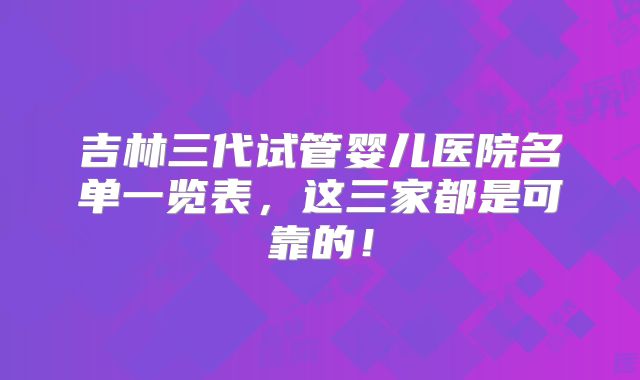 吉林三代试管婴儿医院名单一览表，这三家都是可靠的！