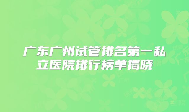 广东广州试管排名第一私立医院排行榜单揭晓