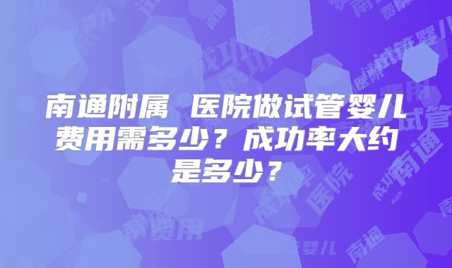 南通附属 医院做试管婴儿费用需多少?成功率大约是多少?