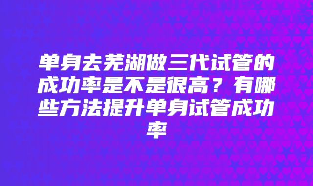 单身去芜湖做三代试管的成功率是不是很高？有哪些方法提升单身试管成功率