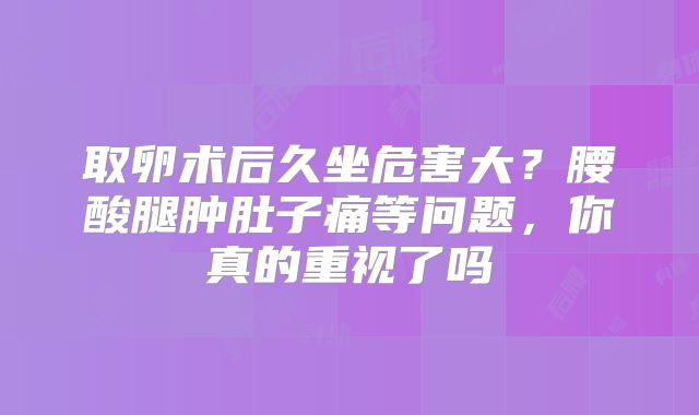 取卵术后久坐危害大？腰酸腿肿肚子痛等问题，你真的重视了吗