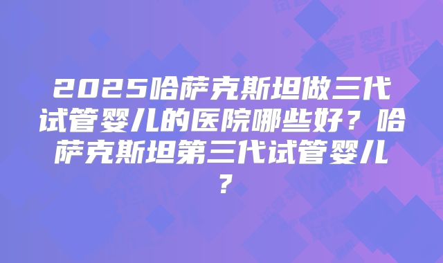 2025哈萨克斯坦做三代试管婴儿的医院哪些好？哈萨克斯坦第三代试管婴儿？