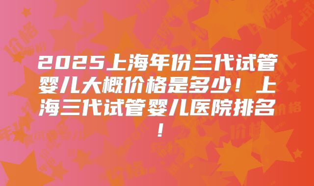 2025上海年份三代试管婴儿大概价格是多少！上海三代试管婴儿医院排名！