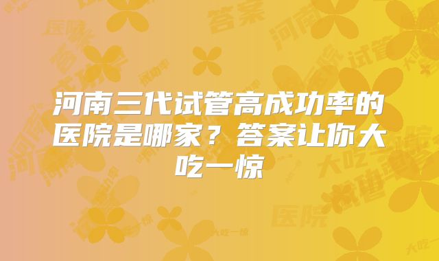 河南三代试管高成功率的医院是哪家?答案让你大吃一惊