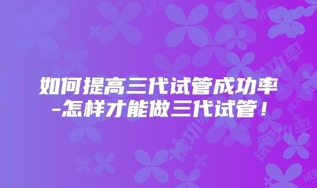 如何提高三代试管成功率-怎样才能做三代试管！