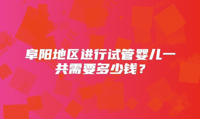 阜阳地区进行试管婴儿一共需要多少钱?