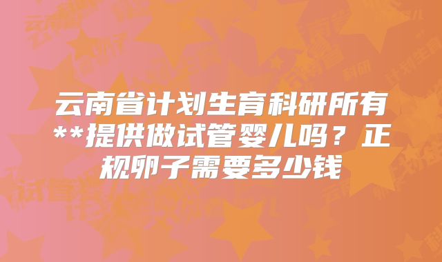 云南省计划生育科研所有**提供做试管婴儿吗？正规卵子需要多少钱