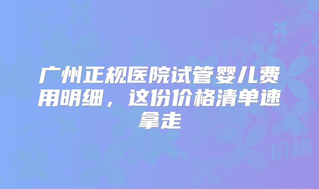 广州正规医院试管婴儿费用明细，这份价格清单速拿走