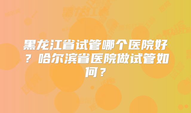 黑龙江省试管哪个医院好？哈尔滨省医院做试管如何？