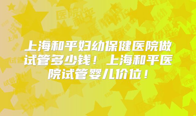 上海和平妇幼保健医院做试管多少钱!上海和平医院试管婴儿价位!
