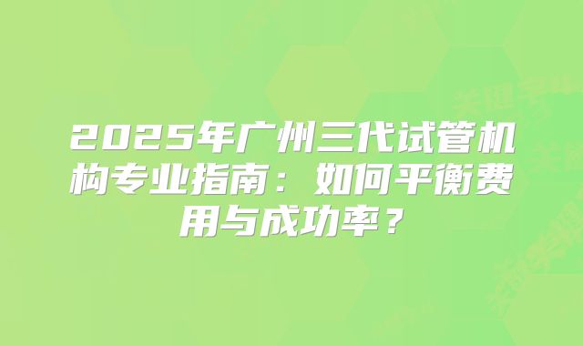 2025年广州三代试管机构专业指南：如何平衡费用与成功率？