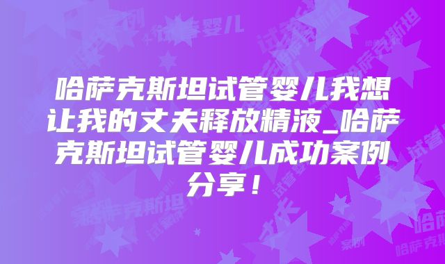 哈萨克斯坦试管婴儿我想让我的丈夫释放精液_哈萨克斯坦试管婴儿成功案例分享！