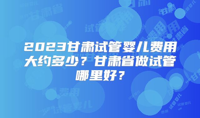 2023甘肃试管婴儿费用大约多少？甘肃省做试管哪里好？