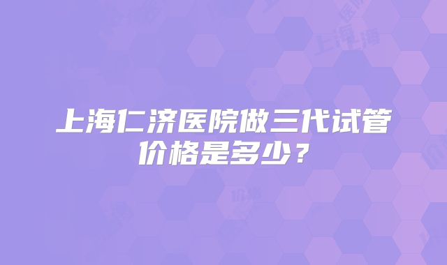 上海仁济医院做三代试管价格是多少？