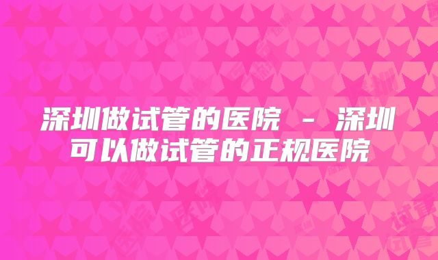 深圳做试管的医院 - 深圳可以做试管的正规医院