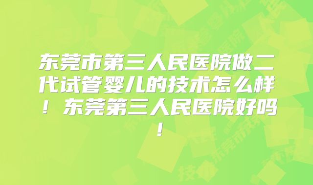 东莞市第三人民医院做二代试管婴儿的技术怎么样！东莞第三人民医院好吗！