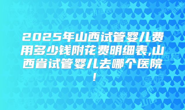 2025年山西试管婴儿费用多少钱附花费明细表,山西省试管婴儿去哪个医院！