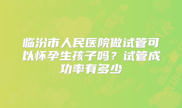 临汾市人民医院做试管可以怀孕生孩子吗？试管成功率有多少