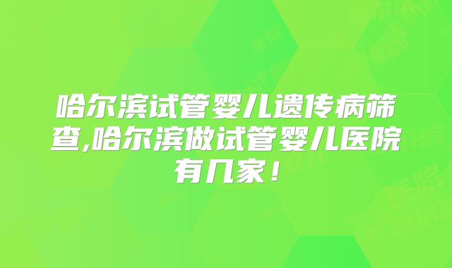 哈尔滨试管婴儿遗传病筛查,哈尔滨做试管婴儿医院有几家！