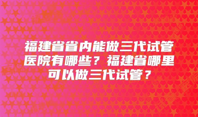 福建省省内能做三代试管医院有哪些?福建省哪里可以做三代试管?