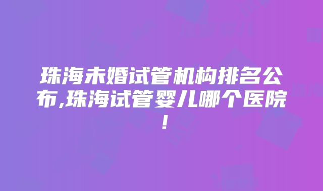珠海未婚试管机构排名公布,珠海试管婴儿哪个医院！