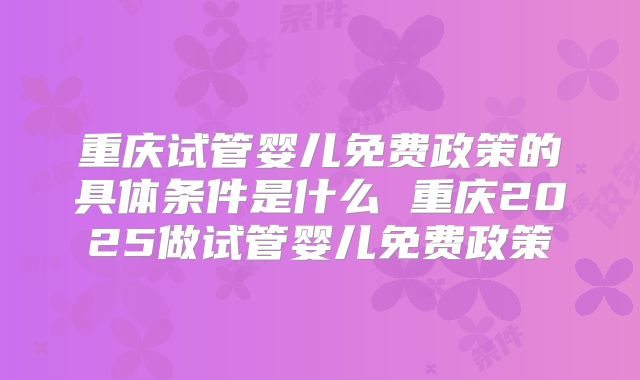 重庆试管婴儿免费政策的具体条件是什么 重庆2025做试管婴儿免费政策