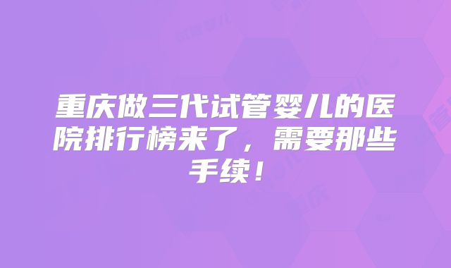 重庆做三代试管婴儿的医院排行榜来了，需要那些手续！