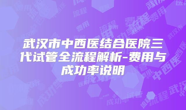 武汉市中西医结合医院三代试管全流程解析-费用与成功率说明