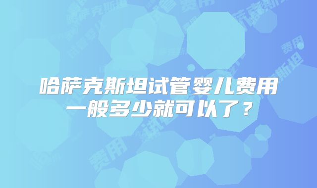 哈萨克斯坦试管婴儿费用一般多少就可以了?